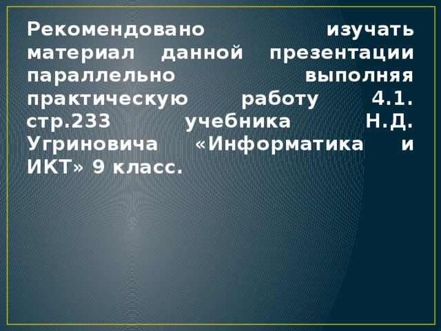 Рекомендовано изучать материал данной презентации параллельно выполняя практическую работу 4.1. стр.233 учебника Н.Д. Угриновича «Информатика и ИКТ» 9 класс. 