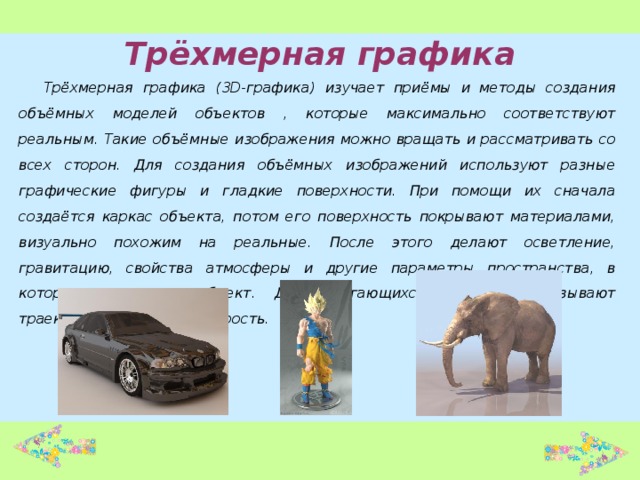 Трёхмерная графика Трёхмерная графика (3D-графика) изучает приёмы и методы создания объёмных моделей объектов , которые максимально соответствуют реальным. Такие объёмные изображения можно вращать и рассматривать со всех сторон. Для создания объёмных изображений используют разные графические фигуры и гладкие поверхности. При помощи их сначала создаётся каркас объекта, потом его поверхность покрывают материалами, визуально похожим на реальные. После этого делают осветление, гравитацию, свойства атмосферы и другие параметры пространства, в котором находится объект. Для двигающихся объектов указывают траекторию движения, скорость.  