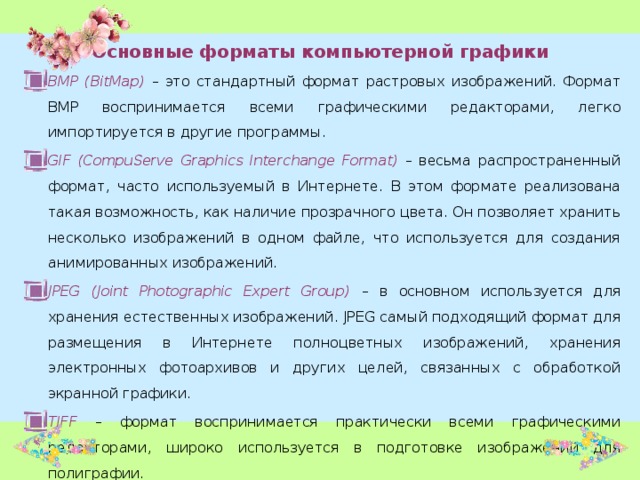 Основные форматы компьютерной графики BMP (BitMap)  – это стандартный формат растровых изображений. Формат BMP воспринимается всеми графическими редакторами, легко импортируется в другие программы. GIF (CompuServe Graphics Interchange Format) – весьма распространенный формат, часто используемый в Интернете. В этом формате реализована такая возможность, как наличие прозрачного цвета. Он позволяет хранить несколько изображений в одном файле, что используется для создания анимированных изображений. JPEG (Joint Photographic Expert Group)  – в основном используется для хранения естественных изображений. JPEG самый подходящий формат для размещения в Интернете полноцветных изображений, хранения электронных фотоархивов и других целей, связанных с обработкой экранной графики. TIFF – формат воспринимается практически всеми графическими редакторами, широко используется в подготовке изображений для полиграфии. 