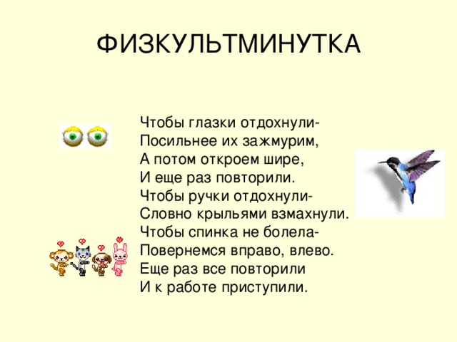ФИЗКУЛЬТМИНУТКА Чтобы глазки отдохнули- Посильнее их зажмурим, А потом откроем шире, И еще раз повторили. Чтобы ручки отдохнули- Словно крыльями взмахнули. Чтобы спинка не болела- Повернемся вправо, влево. Еще раз все повторили И к работе приступили.  