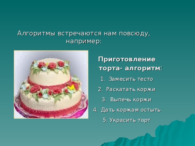 Алгоритмы встречаются нам повсюду, например: Приготовление торта- алгоритм : Замесить тесто Раскатать коржи Выпечь коржи Дать коржам остыть 5. Украсить торт 