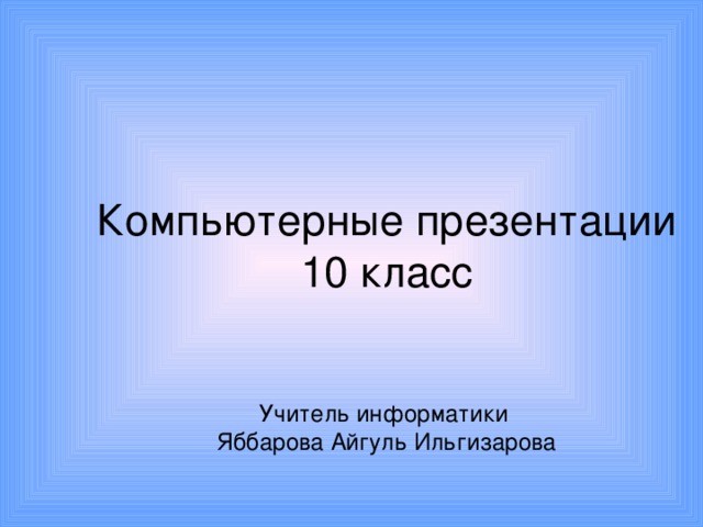Компьютерные презентации  10 класс    Учитель информатики  Яббарова Айгуль Ильгизарова     