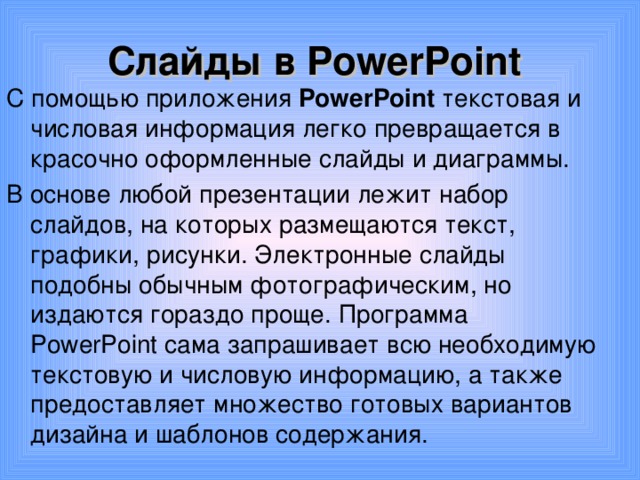 Слайды в PowerPoint С помощью приложения PowerPoint текстовая и числовая информация легко превращается в красочно оформленные слайды и диаграммы. В основе любой презентации лежит набор слайдов, на которых размещаются текст, графики, рисунки. Электронные слайды подобны обычным фотографическим, но издаются гораздо проще. Программа PowerPoint сама запрашивает всю необходимую текстовую и числовую информацию, а также предоставляет множество готовых вариантов дизайна и шаблонов содержания. 