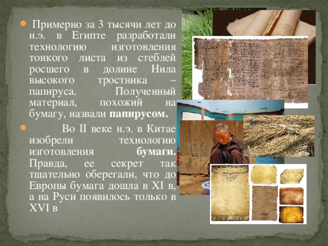  Примерно за 3 тысячи лет до н.э. в Египте разработали технологию изготовления тонкого листа из стеблей росшего в долине Нила высокого тростника – папируса. Полученный материал, похожий на бумагу, назвали папирусом.  Во II веке н.э. в Китае изобрели технологию изготовления бумаги. Правда, ее секрет так тщательно оберегали, что до Европы бумага дошла в XI в, а на Руси появилось только в XVI в 