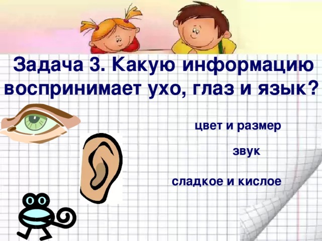 Задача 3. Какую информацию воспринимает ухо, глаз и язык? цвет и размер звук сладкое и кислое 