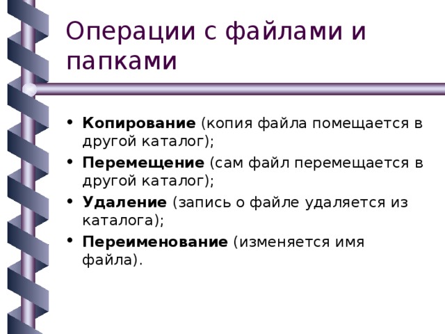 Операции с файлами и папками Копирование (копия файла помещается в другой каталог); Перемещение (сам файл перемещается в другой каталог); Удаление (запись о файле удаляется из каталога); Переименование (изменяется имя файла). 