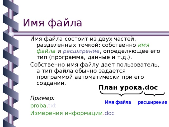 Имя файла состоит из двух частей, разделенных точкой: собственно имя файла и расширение , определяющее его тип (программа, данные и т.д.). Собственно имя файлу дает пользователь, а тип файла обычно задается программой автоматически при его создании. Пример: proba . txt Измерения информации . doc План урока. doc Имя файла расширение 