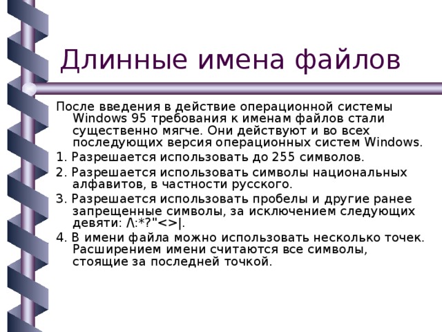 После введения в действие операционной системы Windows 95 требования к именам файлов стали существенно мягче. Они действуют и во всех последующих версия операционных систем Windows. 1. Разрешается использовать до 255 символов. 2. Разрешается использовать символы национальных алфавитов, в частности русского. 3. Разрешается использовать пробелы и другие ранее запрещенные символы, за исключением следующих девяти: /\:*?
