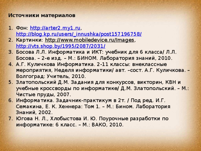 Источники материалов Фон: http://arter2.my1.ru , http://blog.kp.ru/users/_innushka/post157196758/ Картинки: http://www.mobiledevice.ru/Images , http://vts.shop.by/1995/2087/2031/  Босова Л.Л. Информатика и ИКТ: учебник для 6 класса/ Л.Л. Босова. – 2-е изд. – М.: БИНОМ. Лаборатория знаний, 2010. А.Г. Куличкова Информатика. 2-11 классы: внеклассные мероприятия, Неделя информатики/ авт. –сост. А.Г. Куличкова. – Волгоград: Учитель, 2010. Златопольский Д.М. Задания для конкурсов, викторин, КВН и учебные кроссворды по информатике/ Д.М. Златопольский. – М.: Чистые пруды, 2007. Информатика. Задачник-практикум в 2т. / Под ред. И.Г. Семакина, Е. К. Хеннера: Том 1. – М.: Бином. Лаборатория Знаний, 2002. Югова Н. Л., Хлобыстова И. Ю. Поурочные разработки по информатике: 6 класс. – М.: ВАКО, 2010. 