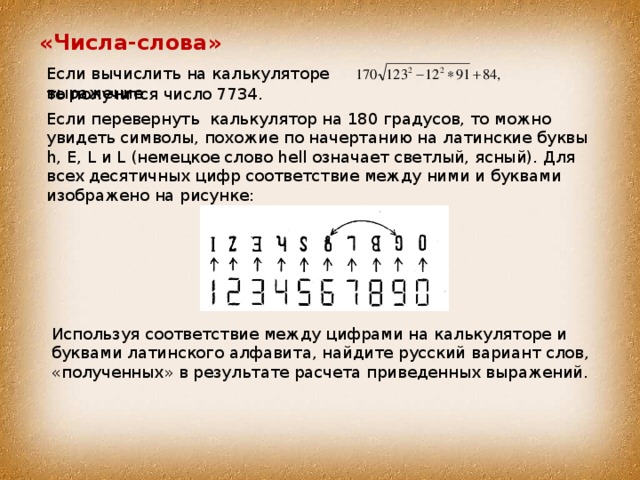 «Числа-слова» Если вычислить на калькуляторе выражение то получится число 7734. Если перевернуть калькулятор на 180 градусов, то можно увидеть символы, похожие по начертанию на латинские буквы h, E, L и L (немецкое слово hell означает светлый, ясный). Для всех десятичных цифр соответствие между ними и буквами изображено на рисунке: Используя соответствие между цифрами на калькуляторе и буквами латинского алфавита, найдите русский вариант слов, «полученных» в результате расчета приведенных выражений. 