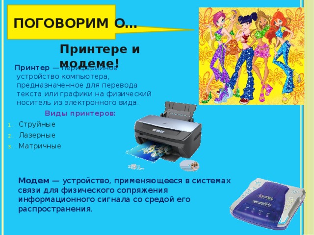 Поговорим о… Принтере и модеме!  Принтер  — периферийное устройство компьютера, предназначенное для перевода текста или графики на физический носитель из электронного вида. Виды принтеров: Струйные Лазерные Матричные Модем — устройство, применяющееся в системах связи для физического сопряжения информационного сигнала со средой его распространения. 