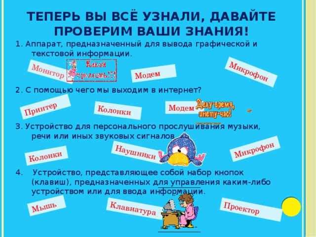 Теперь вы всё узнали, давайте проверим ваши знания! Монитор  Модем Микрофон Принтер Колонки Колонки Наушники Микрофон Мышь Клавиатура Проектор 1. Аппарат, предназначенный для вывода графической и текстовой информации. 2. С помощью чего мы выходим в интернет? 3. Устройство для персонального прослушивания музыки, речи или иных звуковых сигналов. 4. Устройство, представляющее собой набор кнопок (клавиш), предназначенных для управления каким-либо устройством или для ввода информации. Модем 