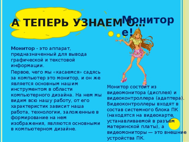 А теперь узнаем о… Мониторе! Монитор - это аппарат, предназначенный для вывода графической и текстовой информации. Первое, чего мы «касаемся» садясь за компьютер это монитор, и он же является основным нашим инструментом в области компьютерного дизайна. На нем мы видим всю нашу работу, от его характеристик зависит наша работа, технологии, заложенные в формирование на нем изображения, являются основными в компьютерном дизайне. Монитор состоит из видеомонитора (дисплея) и видеоконтроллера (адаптера). Видеоконтроллеры входят в состав системного блока ПК (находятся на видеокарте, устанавливаемой в разъем материнской платы), а видеомониторы — это внешние устройства ПК. 