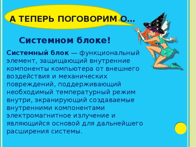 А теперь поговорим о… Системном блоке! Системный блок  — функциональный элемент, защищающий внутренние компоненты компьютера от внешнего воздействия и механических повреждений, поддерживающий необходимый температурный режим внутри, экранирующий создаваемые внутренними компонентами электромагнитное излучение и являющийся основой для дальнейшего расширения системы. 