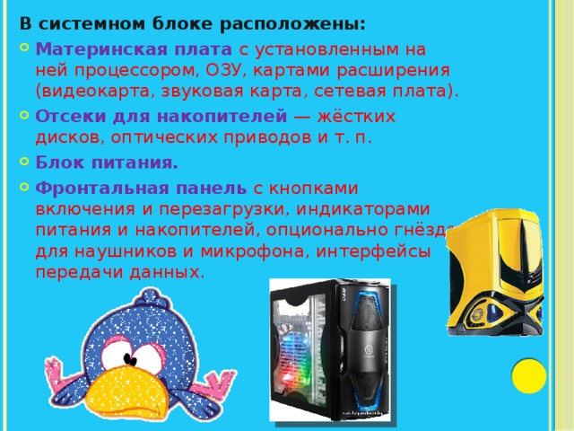 В системном блоке расположены: Материнская плата с установленным на ней процессором, ОЗУ, картами расширения (видеокарта, звуковая карта, сетевая плата). Отсеки для накопителей   — жёстких дисков, оптических приводов и т. п. Блок питания. Фронтальная панель с кнопками включения и перезагрузки, индикаторами питания и накопителей, опционально гнёзда для наушников и микрофона, интерфейсы передачи данных. 