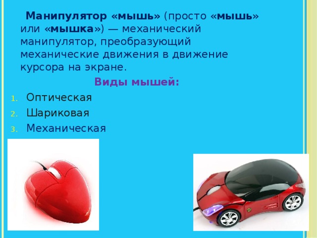  Манипулятор «мышь» (просто « мышь » или « мышка ») — механический манипулятор, преобразующий механические движения в движение курсора на экране. Виды мышей: Оптическая Шариковая Механическая Лазерная 