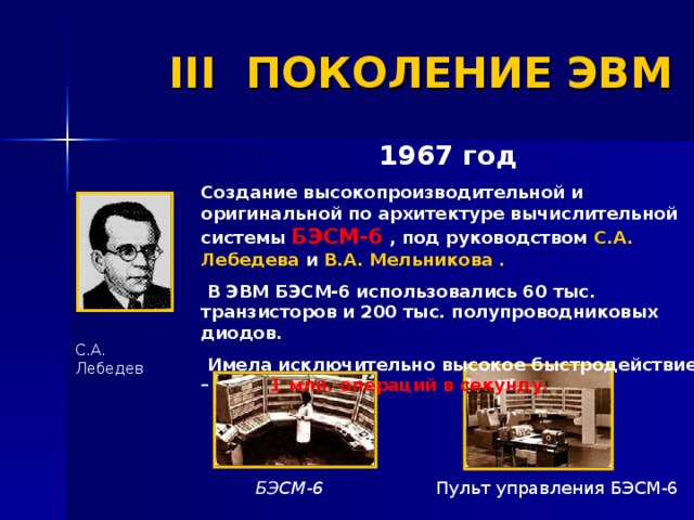 III ПОКОЛЕНИЕ ЭВМ 1967 год  Создание высокопроизводительной и оригинальной по архитектуре вычислительной системы БЭСМ-6 , под руководством С.А. Лебедева и В.А. Мельникова .  В ЭВМ БЭСМ-6 использовались 60 тыс. транзисторов и 200 тыс. полупроводниковых диодов.  Имела исключительно высокое быстродействие –  1 млн. операций в секунду. С.А. Лебедев Пульт управления БЭСМ-6  БЭСМ-6 