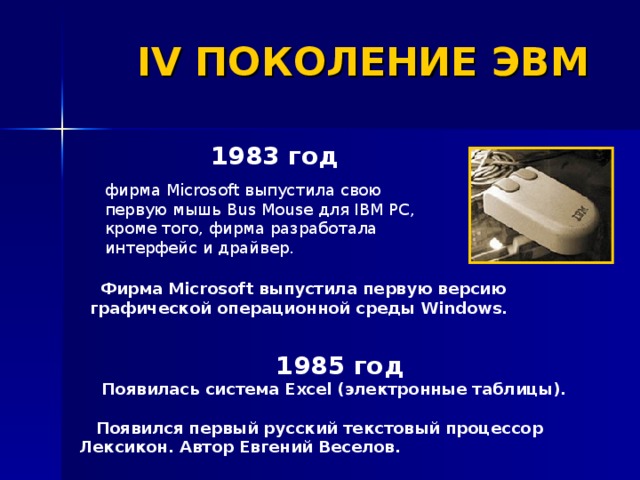 IV ПОКОЛЕНИЕ ЭВМ 1983 год  фирма Microsoft выпустила свою первую мышь Bus Mouse для IBM PC, кроме того, фирма разработала интерфейс и драйвер.  Фирма Microsoft выпустила первую версию графической операционной среды Windows. 1985 год   Появилась система Excel (электронные таблицы).   Появился первый русский текстовый процессор Лексикон. Автор Евгений Веселов. 