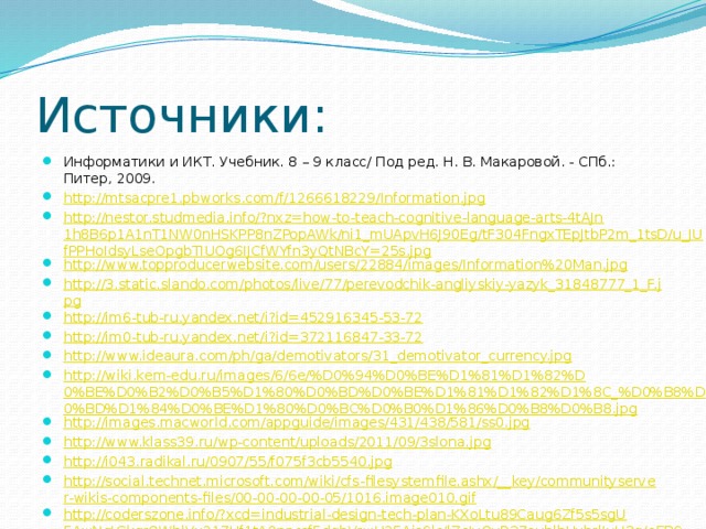 Источники: Информатики и ИКТ. Учебник. 8 – 9 класс/ Под ред. Н. В. Макаровой. - СПб.: Питер, 2009. http://mtsacpre1.pbworks.com/f/1266618229/Information.jpg http://nestor.studmedia.info/?nxz=how-to-teach-cognitive-language-arts-4tAJn1h8B6p1A1nT1NW0nHSKPP8nZPopAWk/ni1_mUApvH6J90Eg/tF304FngxTEpJtbP2m_1tsD/u_JUfPPHoIdsyLseOpgbTIUOg6IJCfWYfn3yQtNBcY=25s.jpg http://www.topproducerwebsite.com/users/22884/images/Information%20Man.jpg http://3.static.slando.com/photos/live/77/perevodchik-angliyskiy-yazyk_31848777_1_F.jpg http://im6-tub-ru.yandex.net/i?id=452916345-53-72 http://im0-tub-ru.yandex.net/i?id=372116847-33-72 http://www.ideaura.com/ph/ga/demotivators/31_demotivator_currency.jpg http://wiki.kem-edu.ru/images/6/6e/%D0%94%D0%BE%D1%81%D1%82%D0%BE%D0%B2%D0%B5%D1%80%D0%BD%D0%BE%D1%81%D1%82%D1%8C_%D0%B8%D0%BD%D1%84%D0%BE%D1%80%D0%BC%D0%B0%D1%86%D0%B8%D0%B8.jpg http://images.macworld.com/appguide/images/431/438/581/ss0.jpg http://www.klass39.ru/wp-content/uploads/2011/09/3slona.jpg http://i043.radikal.ru/0907/55/f075f3cb5540.jpg http://social.technet.microsoft.com/wiki/cfs-filesystemfile.ashx/__key/communityserver-wikis-components-files/00-00-00-00-05/1016.image010.gif http://coderszone.info/?xcd=industrial-design-tech-plan-KXoLtu89Caug6Zf5s5sgU5AwNqIGkgrQWhlVx217Uf1tA0npcsf5dgbVrwH25Ais9lc/lZeJvQvR37ouhlhHyhrlIuH3g/eEB931tVcc0tw6_VziGQCJhl9pBYeIoqx6U6gs6rlukgu0vA==wtr.jpg http://piratemedia.ru/media/k2/items/cache/2070868436762058083e108006e34b46_XL.jpg 