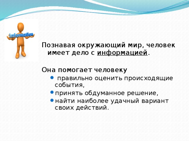 Познавая окружающий мир, человек имеет дело с информацией . Она помогает человеку  правильно оценить происходящие события, принять обдуманное решение, найти наиболее удачный вариант своих действий.  правильно оценить происходящие события, принять обдуманное решение, найти наиболее удачный вариант своих действий. 