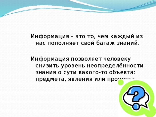 Информация – это то, чем каждый из нас пополняет свой багаж знаний. Информация позволяет человеку снизить уровень неопределённости знания о сути какого-то объекта: предмета, явления или процесса. 