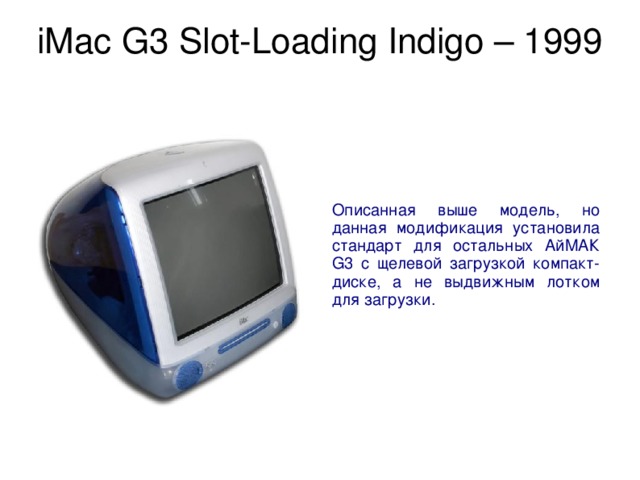 iMac G3 Slot-Loading Indigo – 1999   Описанная выше модель, но данная модификация установила стандарт для остальных АйМАК G3 с щелевой загрузкой компакт-диске, а не выдвижным лотком для загрузки. 