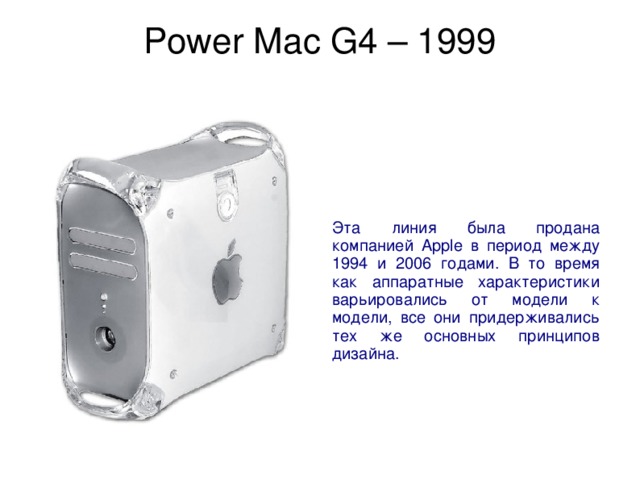 Power Mac G4 – 1999   Эта линия была продана компанией Apple в период между 1994 и 2006 годами. В то время как аппаратные характеристики варьировались от модели к модели, все они придерживались тех же основных принципов дизайна. 