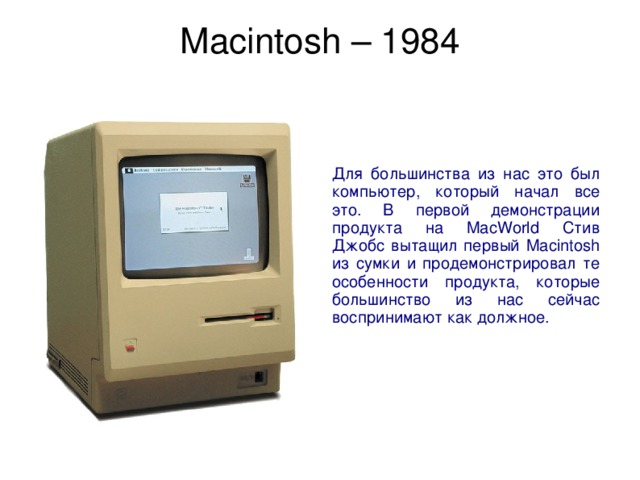Macintosh – 1984   Для большинства из нас это был компьютер, который начал все это. В первой демонстрации продукта на MacWorld Стив Джобс вытащил первый Macintosh из сумки и продемонстрировал те особенности продукта, которые большинство из нас сейчас воспринимают как должное. 