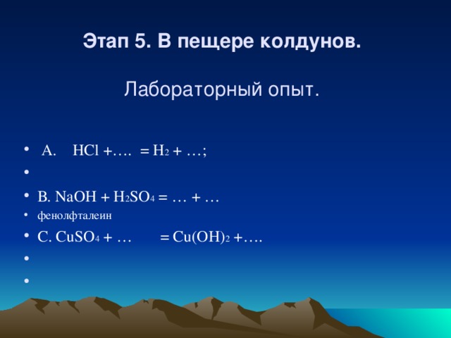 Этап 5. В пещере колдунов.     Лабораторный опыт.   А . HCl +…. = H 2 + …;   В . NaOH + H 2 SO 4 = … + … фенолфталеин С . CuSO 4 + … = Cu(OH) 2 +….     