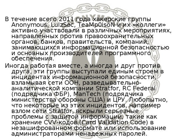 В течение всего 2011 года хакерские группы Anonymous, LulzSec, TeaMp0isoN и их «коллеги» активно участвовали в различных мероприятиях, направленных против правоохранительных органов, банков, правительств, компаний, занимающихся информационной безопасностью и основных производителей программного обеспечения. Иногда работая вместе, а иногда и друг против друга, эти группы выступали единым строем в инцидентах информационной безопасности, взламывая сети ООН, разведывательно-аналитической компании Stratfor, RC Federal (подрядчика ФБР), ManTech (подрядчика министерства обороны США) и ЦРУ. Любопытно, что некоторые из этих инцидентов, например взлом сети Stratfor, вскрыли серьезные проблемы с защитой информации, такие как хранение CVV-кодов (Card Validation Code) в незашифрованном формате или использование администраторами ненадежных паролей. 