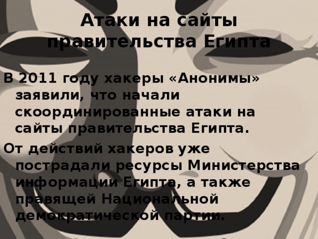 Атаки на сайты правительства Египта В 2011 году хакеры «Анонимы» заявили, что начали скоординированные атаки на сайты правительства Египта. От действий хакеров уже пострадали ресурсы Министерства информации Египта, а также правящей Национальной демократической партии. 