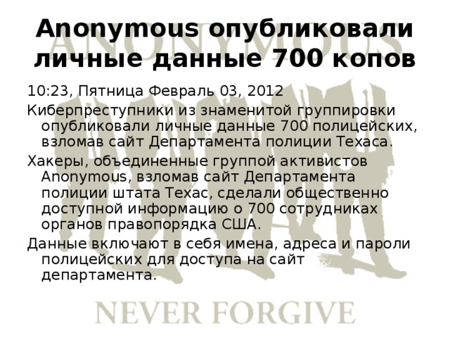 Anonymous опубликовали личные данные 700 копов 10:23, Пятница Февраль 03, 2012 Киберпреступники из знаменитой группировки опубликовали личные данные 700 полицейских, взломав сайт Департамента полиции Техаса. Хакеры, объединенные группой активистов Anonymous, взломав сайт Департамента полиции штата Техас, сделали общественно доступной информацию о 700 сотрудниках органов правопорядка США. Данные включают в себя имена, адреса и пароли полицейских для доступа на сайт департамента. 