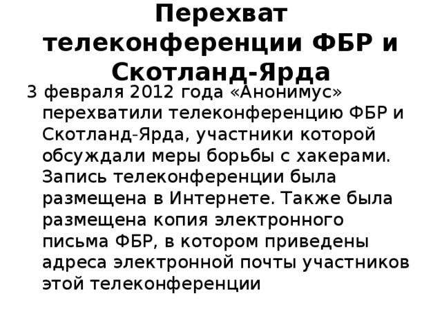 Перехват телеконференции ФБР и Скотланд-Ярда 3 февраля 2012 года «Анонимус» перехватили телеконференцию ФБР и Скотланд-Ярда, участники которой обсуждали меры борьбы с хакерами. Запись телеконференции была размещена в Интернете. Также была размещена копия электронного письма ФБР, в котором приведены адреса электронной почты участников этой телеконференции 