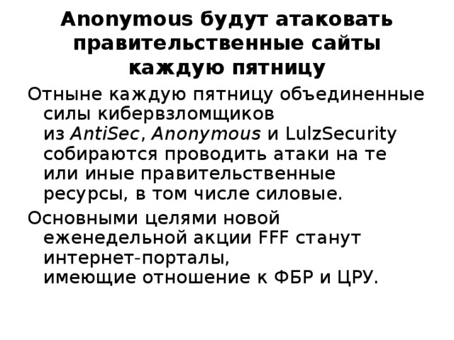 Anonymous будут атаковать правительственные сайты каждую пятницу Отныне каждую пятницу объединенные силы кибервзломщиков из  AntiSec ,  Anonymous  и LulzSecurity собираются проводить атаки на те или иные правительственные ресурсы, в том числе силовые. Основными целями новой еженедельной акции FFF станут интернет-порталы, имеющие отношение к ФБР и ЦРУ. 