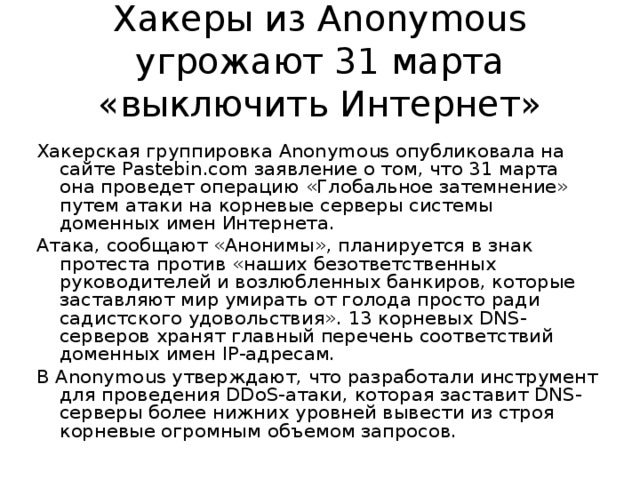 Хакеры из Anonymous угрожают 31 марта «выключить Интернет» Хакерская группировка Anonymous опубликовала на сайте Pastebin.com заявление о том, что 31 марта она проведет операцию «Глобальное затемнение» путем атаки на корневые серверы системы доменных имен Интернета. Атака, сообщают «Анонимы», планируется в знак протеста против «наших безответственных руководителей и возлюбленных банкиров, которые заставляют мир умирать от голода просто ради садистского удовольствия». 13 корневых DNS-серверов хранят главный перечень соответствий доменных имен IP-адресам. В Anonymous утверждают, что разработали инструмент для проведения DDoS-атаки, которая заставит DNS-серверы более нижних уровней вывести из строя корневые огромным объемом запросов. 