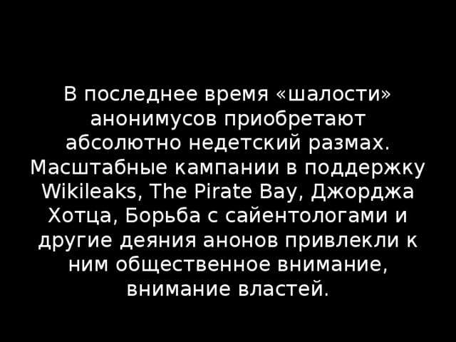 В последнее время «шалости» анонимусов приобретают абсолютно недетский размах. Масштабные кампании в поддержку Wikileaks, The Pirate Bay, Джорджа Хотца, Борьба с сайентологами и другие деяния анонов привлекли к ним общественное внимание, внимание властей. 