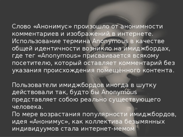 Слово «Анонимус» произошло от анонимности комментариев и изображений в интернете. Использование термина Anonymous в качестве общей идентичности возникло на имиджбордах, где тег «Anonymous» присваивается всякому посетителю, который оставляет комментарий без указания происхождения помещённого контента. Пользователи имиджбордов иногда в шутку действовали так, будто бы Anonymous представляет собою реально существующего человека. По мере возрастания популярности имиджбордов, идея «Анонимус», как коллектива безымянных индивидуумов стала интернет-мемом 