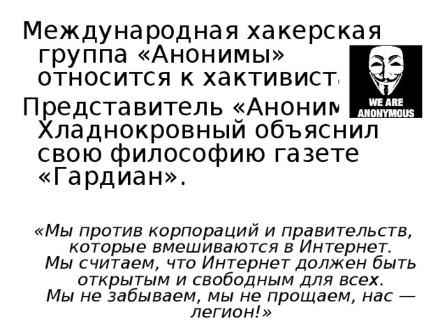 Международная хакерская группа «Анонимы» относится к хактивистам. Представитель «Анонимов» Хладнокровный объяснил свою философию газете «Гардиан». «Мы против корпораций и правительств, которые вмешиваются в Интернет.  Мы считаем, что Интернет должен быть открытым и свободным для всех.  Мы не забываем, мы не прощаем, нас — легион!» 