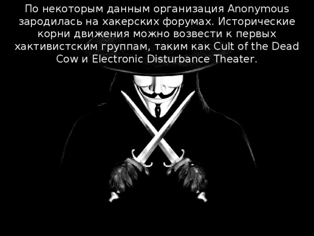 По некоторым данным организация Anonymous зародилась на хакерских форумах. Исторические корни движения можно возвести к первых хактивистским группам, таким как Cult of the Dead Cow и Electronic Disturbance Theater. 