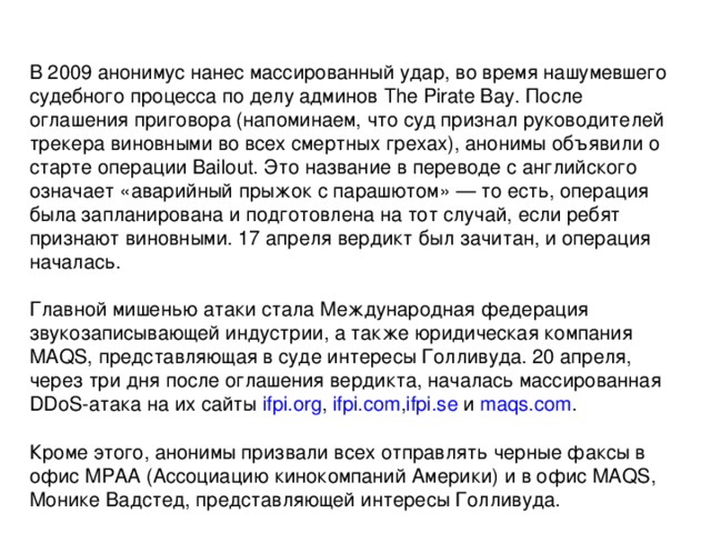 В 2009 анонимус нанес массированный удар, во время нашумевшего судебного процесса по делу админов The Pirate Bay. После оглашения приговора (напоминаем, что суд признал руководителей трекера виновными во всех смертных грехах), анонимы объявили о старте операции Bailout. Это название в переводе с английского означает «аварийный прыжок с парашютом» — то есть, операция была запланирована и подготовлена на тот случай, если ребят признают виновными. 17 апреля вердикт был зачитан, и операция началась. Главной мишенью атаки стала Международная федерация звукозаписывающей индустрии, а также юридическая компания MAQS, представляющая в суде интересы Голливуда. 20 апреля, через три дня после оглашения вердикта, началась массированная DDoS-атака на их сайты  ifpi.org ,  ifpi.com , ifpi.se  и  maqs.com . Кроме этого, анонимы призвали всех отправлять черные факсы в офис MPAA (Ассоциацию кинокомпаний Америки) и в офис MAQS, Монике Вадстед, представляющей интересы Голливуда. 