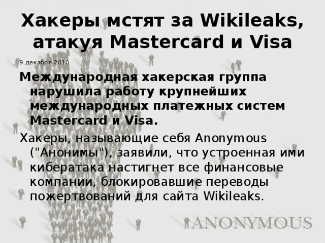 Хакеры мстят за Wikileaks, атакуя Mastercard и Visa 9 декабря 2010 Международная хакерская группа нарушила работу крупнейших международных платежных систем Mastercard и Visa. Хакеры, называющие себя Anonymous (