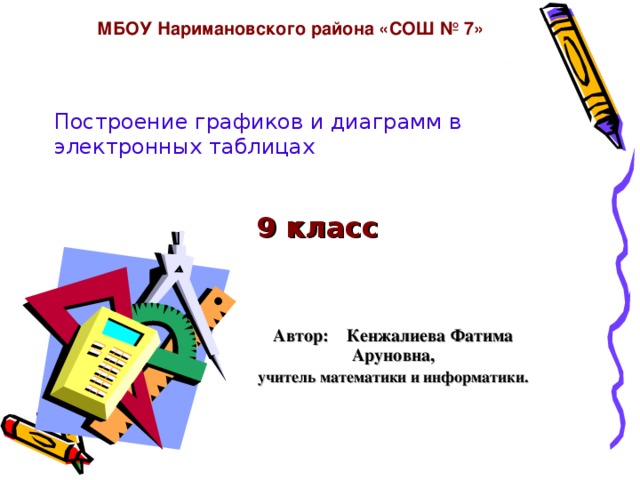 МБОУ Наримановского района «СОШ № 7»   9 класс Построение графиков и диаграмм в электронных таблицах Автор: Кенжалиева Фатима Аруновна, учитель математики и информатики. 