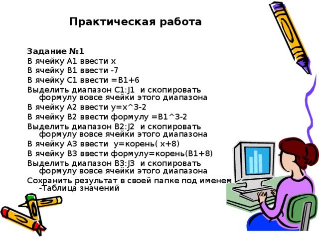 Практическая работа Задание №1 В ячейку А1 ввести х В ячейку В1 ввести -7 В ячейку С1 ввести =В1+6 Выделить диапазон С1: J 1 и скопировать формулу вовсе ячейки этого диапазона В ячейку А2 ввести у=х^3-2 В ячейку B 2 ввести формулу =В1^3-2 Выделить диапазон B 2: J 2 и скопировать формулу вовсе ячейки этого диапазона В ячейку А3 ввести у=корень( х+8) В ячейку В3 ввести формулу=корень(В1+8) Выделить диапазон В3: J 3 и скопировать формулу вовсе ячейки этого диапазона Сохранить результат в своей папке под именем -Таблица значений 