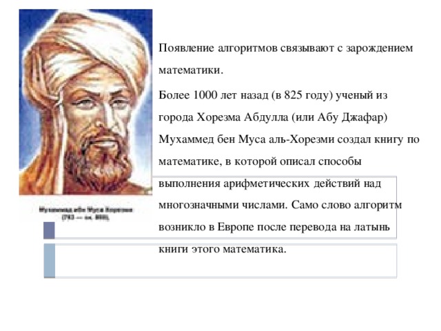 Появление алгоритмов связывают с зарождением математики. Более 1000 лет назад (в 825 году) ученый из города Хорезма Абдулла (или Абу Джафар) Мухаммед бен Муса аль-Хорезми создал книгу по математике, в которой описал способы выполнения арифметических действий над многозначными числами. Само слово алгоритм возникло в Европе после перевода на латынь книги этого математика. 
