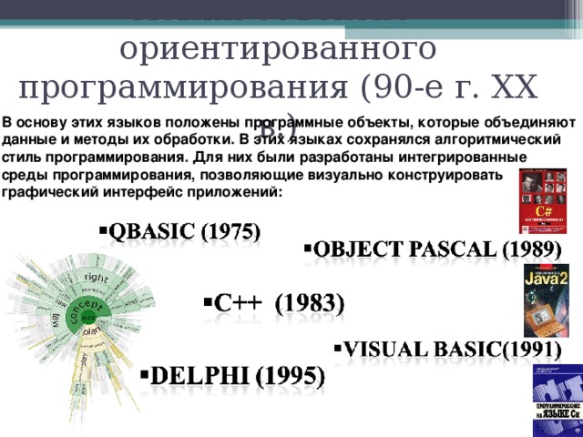 Языки объектно- ориентированного программирования (90-е г. XX в.) В основу этих языков положены программные объекты, которые объединяют данные и методы их обработки. В этих языках сохранялся алгоритмический стиль программирования. Для них были разработаны интегрированные среды программирования, позволяющие визуально конструировать графический интерфейс приложений: 