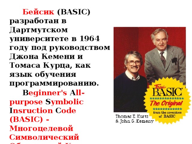 Бейсик  ( BASIC ) разработан в Дартмутском университете в 1964 году под руководством Джона Кемени и Томаса Курца, как язык обучения программированию. B eginner's A ll-purpose S ymbolic I nsruction C ode (BASIC) - Многоцелевой Символический Обучающий Код для Начинающих . 