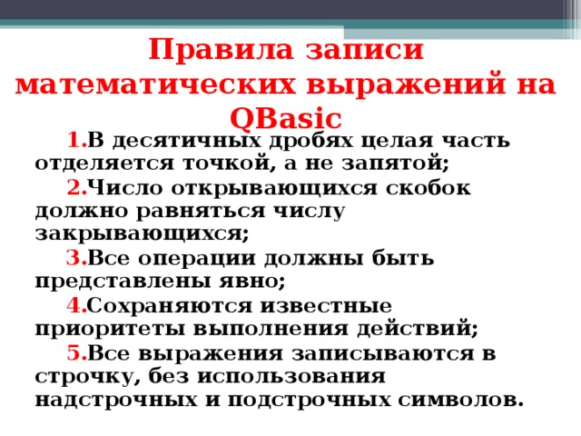 Правила записи математических выражений на QBasic В десятичных дробях целая часть отделяется точкой, а не запятой; Число открывающихся скобок должно равняться числу закрывающихся; Все операции должны быть представлены явно; Сохраняются известные приоритеты выполнения действий; Все выражения записываются в строчку, без использования надстрочных и подстрочных символов. 