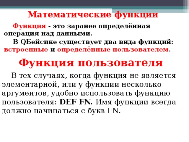Математические функции Функция - это заранее определённая операция над данными. В Q Бейсике существует два вида функций: встроенные и определённые пользователем .  Функция пользователя В тех случаях, когда функция не является элементарной, или у функции несколько аргументов, удобно использовать функцию пользователя: DEF FN. Имя функции всегда должно начинаться с букв FN. 