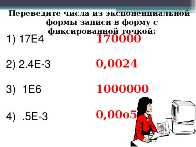 Переведите числа из экспоненциальной формы записи в форму с фиксированной точкой: 1) 17Е4 170000 2) 2.4Е-3 0,0024 1Е6  .5Е-3  1000000  0,00о5 