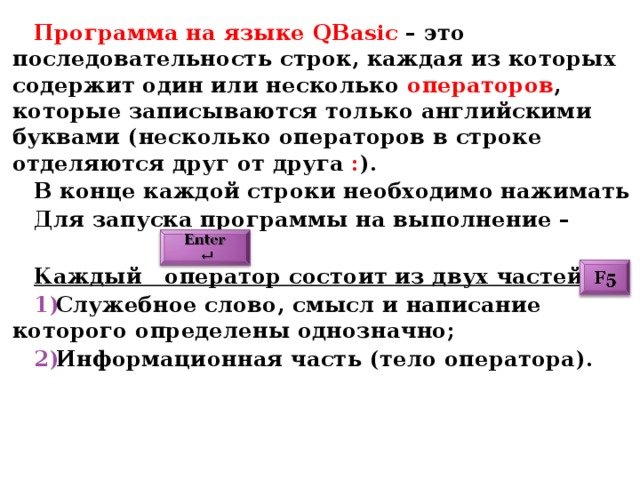 Программа на языке QBasic  – это последовательность строк, каждая из которых содержит один или несколько операторов , которые записываются только английскими буквами (несколько операторов в строке отделяются друг от друга : ). В конце каждой строки необходимо нажимать Для запуска программы на выполнение –  Каждый оператор состоит из двух частей: Служебное слово, смысл и написание которого определены однозначно; Информационная часть (тело оператора). 